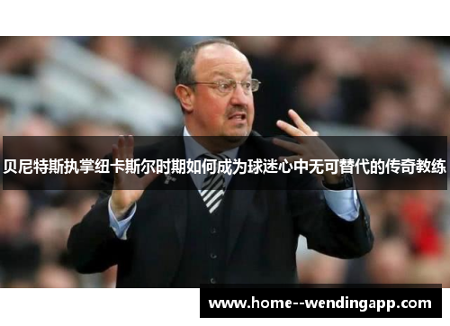 贝尼特斯执掌纽卡斯尔时期如何成为球迷心中无可替代的传奇教练 贝尼特斯执掌纽卡斯尔时期如何成为球迷心中无可替代的传奇教练