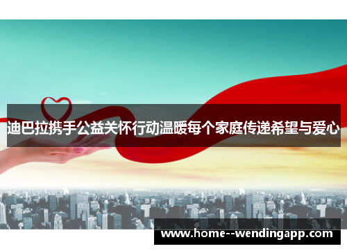 迪巴拉携手公益关怀行动温暖每个家庭传递希望与爱心