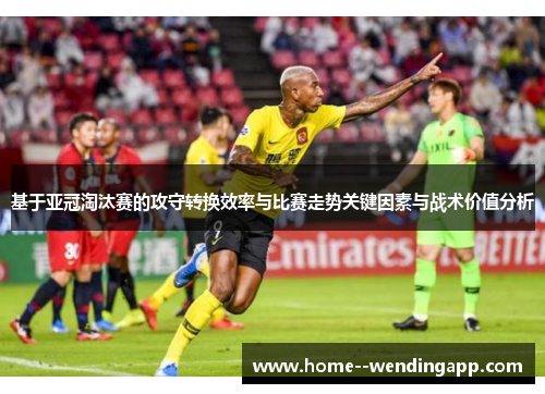 基于亚冠淘汰赛的攻守转换效率与比赛走势关键因素与战术价值分析 基于亚冠淘汰赛的攻守转换效率与比赛走势关键因素与战术价值分析