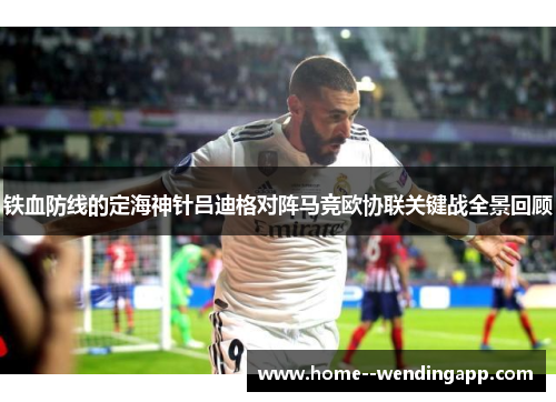 铁血防线的定海神针吕迪格对阵马竞欧协联关键战全景回顾 铁血防线的定海神针吕迪格对阵马竞欧协联关键战全景回顾
