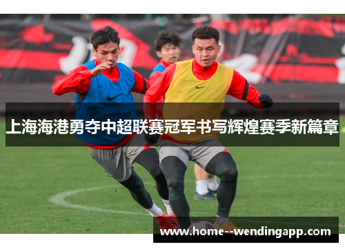 上海海港勇夺中超联赛冠军书写辉煌赛季新篇章 上海海港勇夺中超联赛冠军书写辉煌赛季新篇章